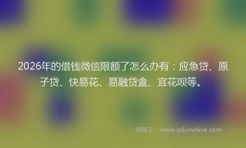 2026年的借钱微信限额了怎么办有:应急贷、原子贷、快易花、易融贷盒、宜花呗等。