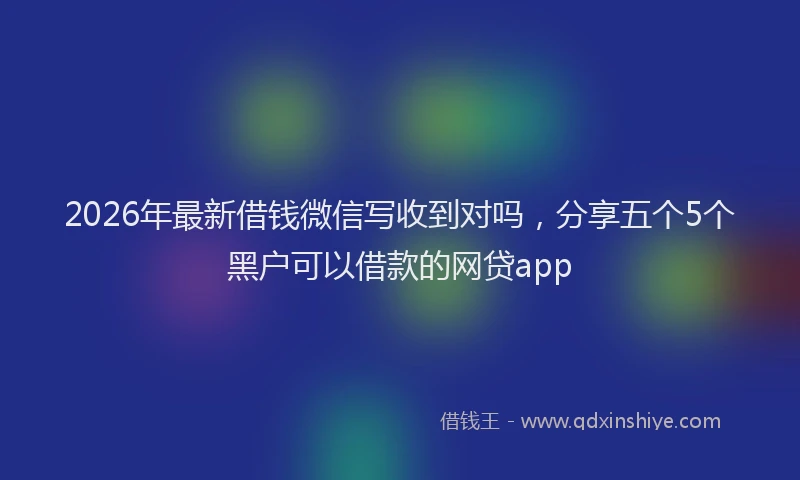2026年最新借钱微信写收到对吗,分享五个5个黑户可以借款的网贷app