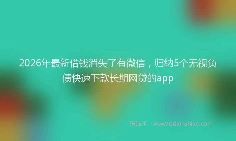 2026年最新借钱消失了有微信，归纳5个无视负债快速下款长期网贷的app