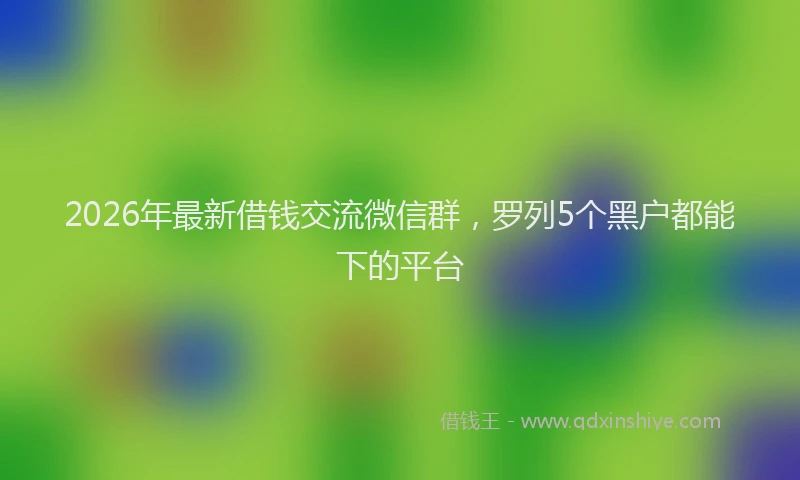 2026年最新借钱交流微信群，罗列5个黑户都能下的平台