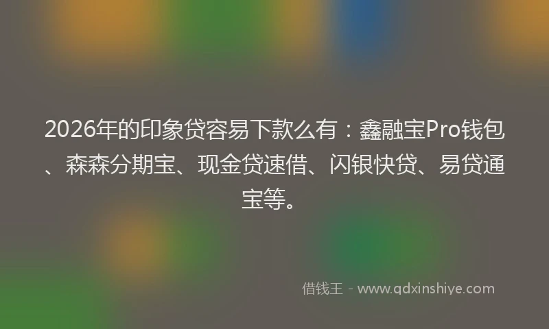 2026年的印象贷容易下款么有：鑫融宝Pro钱包、森森分期宝、现金贷速借、闪银快贷、易贷通宝等。