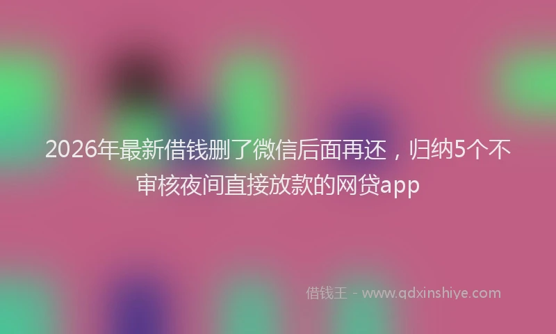 2026年最新借钱删了微信后面再还，归纳5个不审核夜间直接放款的网贷app
