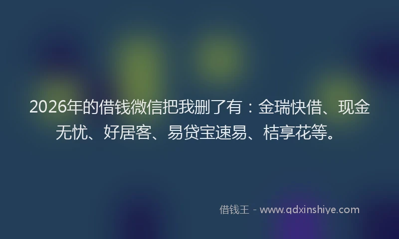 2026年的借钱微信把我删了有：金瑞快借、现金无忧、好居客、易贷宝速易、桔享花等。