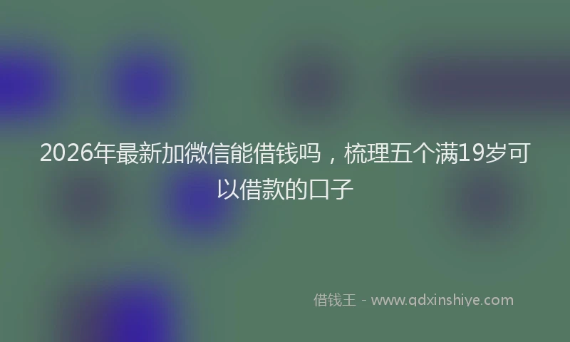 2026年最新加微信能借钱吗，梳理五个满19岁可以借款的口子