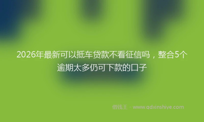 2026年最新可以抵车贷款不看征信吗，整合5个逾期太多仍可下款的口子