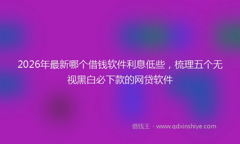 2026年最新哪个借钱软件利息低些，梳理五个无视黑白必下款的网贷软件