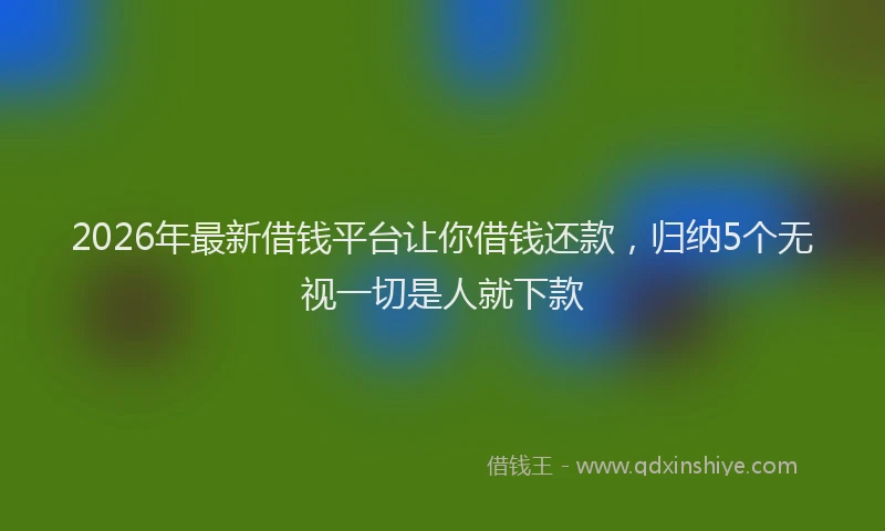 2026年最新借钱平台让你借钱还款，归纳5个无视一切是人就下款