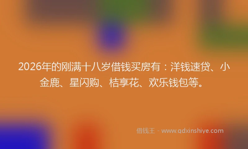 2026年的刚满十八岁借钱买房有：洋钱速贷、小金鹿、星闪购、桔享花、欢乐钱包等。