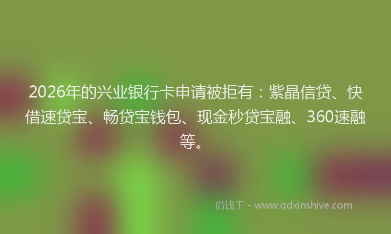 2026年的兴业银行卡申请被拒有：紫晶信贷、快借速贷宝、畅贷宝钱包、现金秒贷宝融、360速融等。