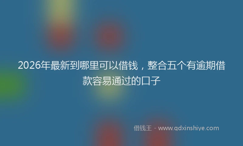 2026年最新到哪里可以借钱,整合五个有逾期借款容易通过的口子