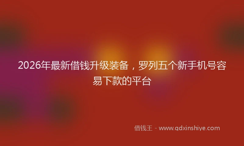 2026年最新借钱升级装备，罗列五个新手机号容易下款的平台