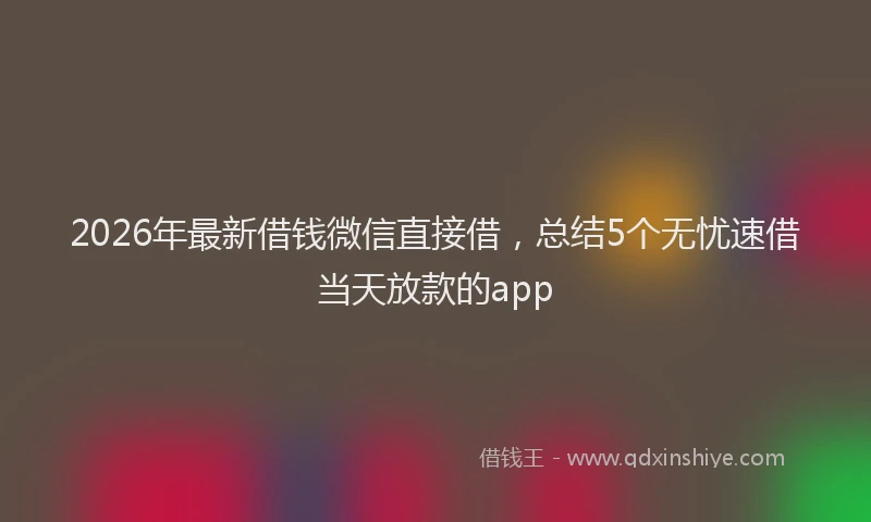 2026年最新借钱微信直接借,总结5个无忧速借当天放款的app