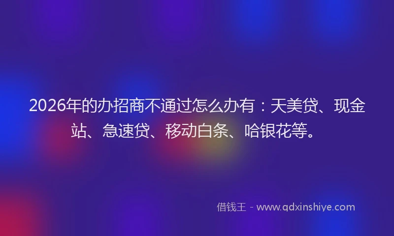 2026年的办招商不通过怎么办有：天美贷、现金站、急速贷、移动白条、哈银花等。