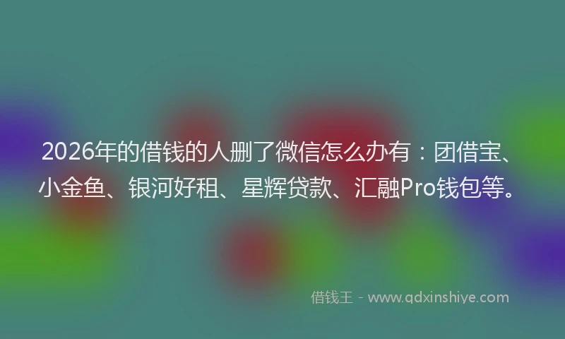 2026年的借钱的人删了微信怎么办有:团借宝、小金鱼、银河好租、星辉贷款、汇融Pro钱包等。