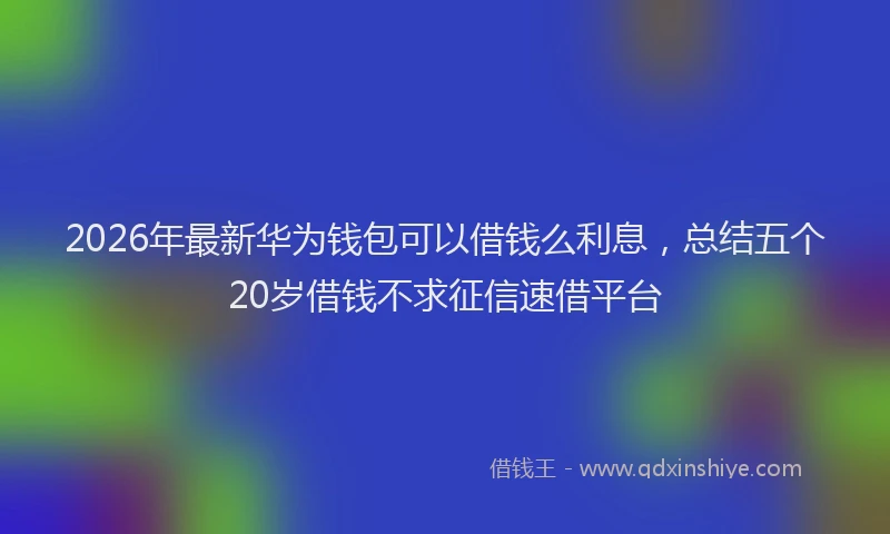 2026年最新华为钱包可以借钱么利息，总结五个20岁借钱不求征信速借平台