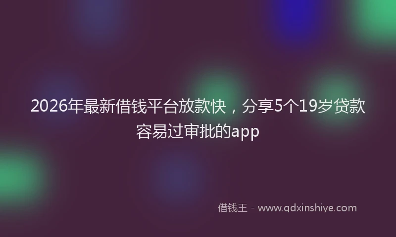 2026年最新借钱平台放款快,分享5个19岁贷款容易过审批的app