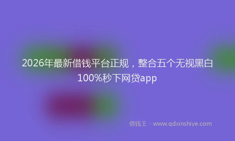 2026年最新借钱平台正规，整合五个无视黑白100%秒下网贷app
