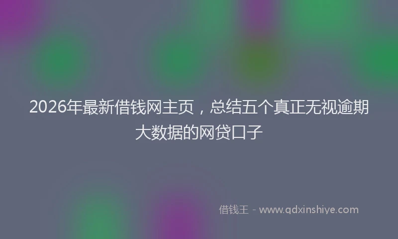 2026年最新借钱网主页，总结五个真正无视逾期大数据的网贷口子