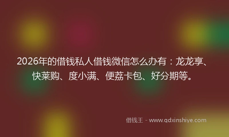 2026年的借钱私人借钱微信怎么办有：龙龙享、快莱购、度小满、便荔卡包、好分期等。
