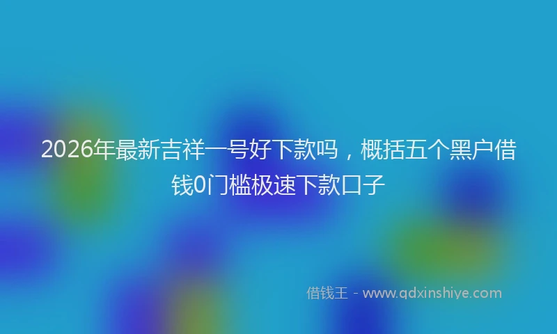 2026年最新吉祥一号好下款吗,概括五个黑户借钱0门槛极速下款口子