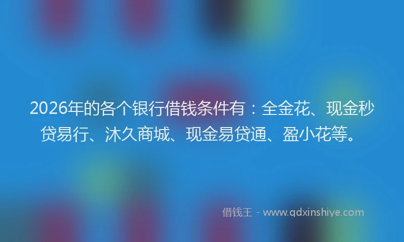 2026年的各个银行借钱条件有：全金花、现金秒贷易行、沐久商城、现金易贷通、盈小花等。