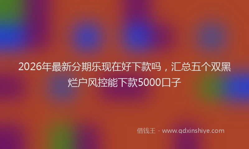 2026年最新分期乐现在好下款吗，汇总五个双黑烂户风控能下款5000口子