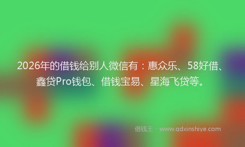 2026年的借钱给别人微信有：惠众乐、58好借、鑫贷Pro钱包、借钱宝易、星海飞贷等。