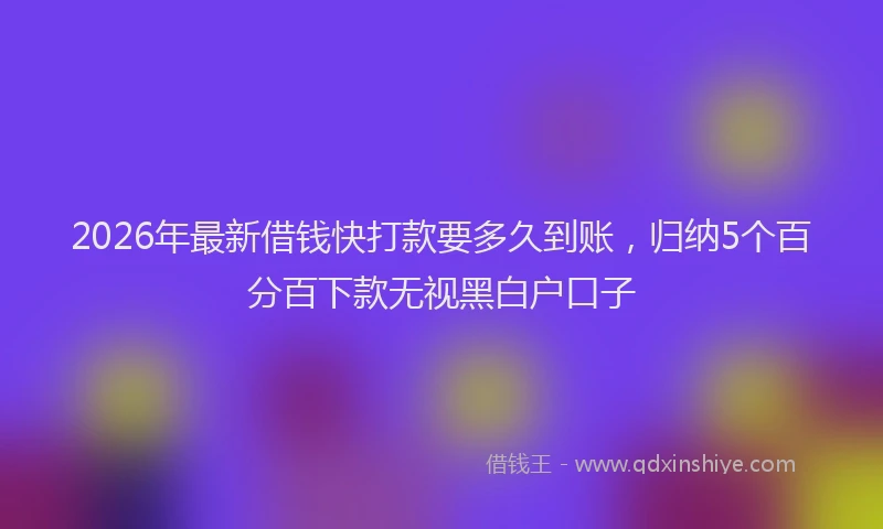 2026年最新借钱快打款要多久到账,归纳5个百分百下款无视黑白户口子