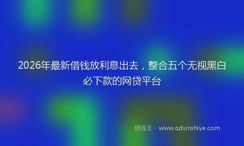 2026年最新借钱放利息出去，整合五个无视黑白必下款的网贷平台