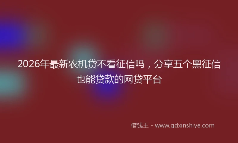 2026年最新农机贷不看征信吗，分享五个黑征信也能贷款的网贷平台