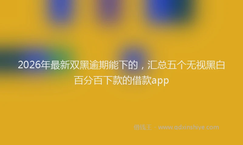 2026年最新双黑逾期能下的，汇总五个无视黑白百分百下款的借款app