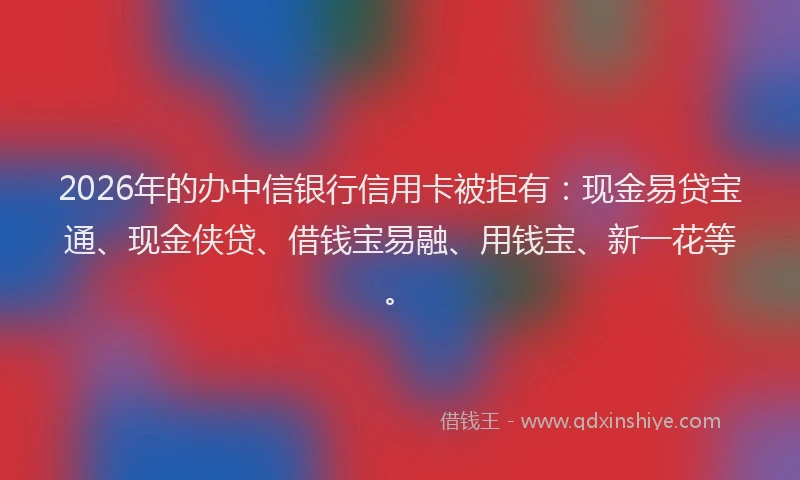 2026年的办中信银行信用卡被拒有：现金易贷宝通、现金侠贷、借钱宝易融、用钱宝、新一花等。
