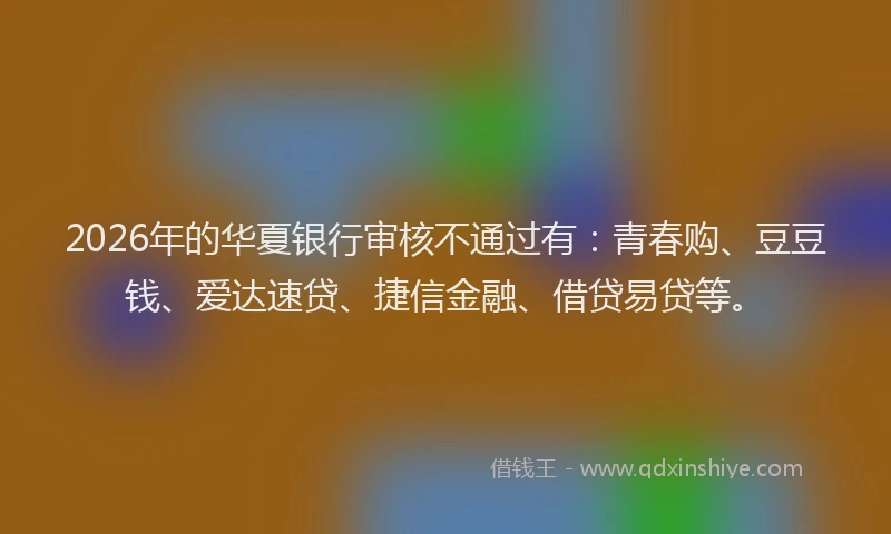 2026年的华夏银行审核不通过有：青春购、豆豆钱、爱达速贷、捷信金融、借贷易贷等。