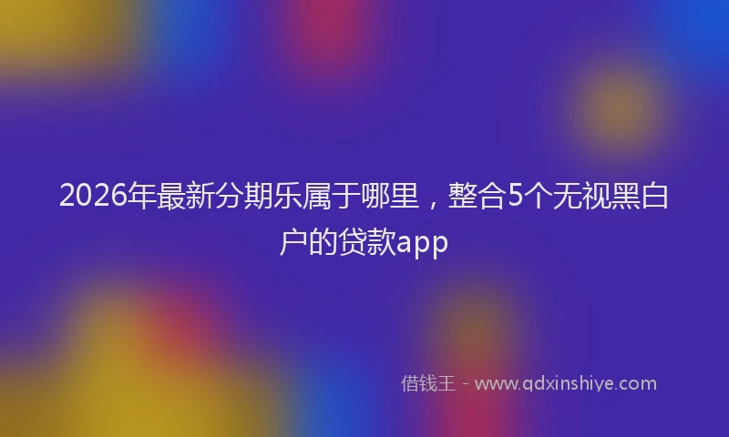 2026年最新分期乐属于哪里，整合5个无视黑白户的贷款app