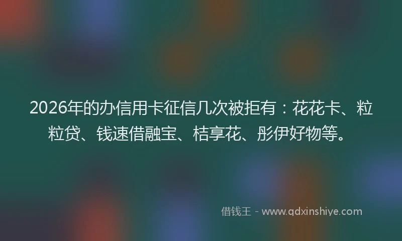 2026年的办信用卡征信几次被拒有：花花卡、粒粒贷、钱速借融宝、桔享花、彤伊好物等。