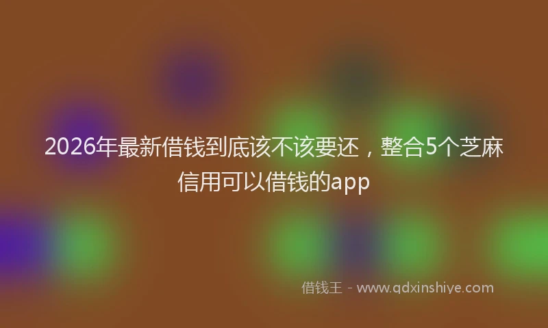 2026年最新借钱到底该不该要还,整合5个芝麻信用可以借钱的app