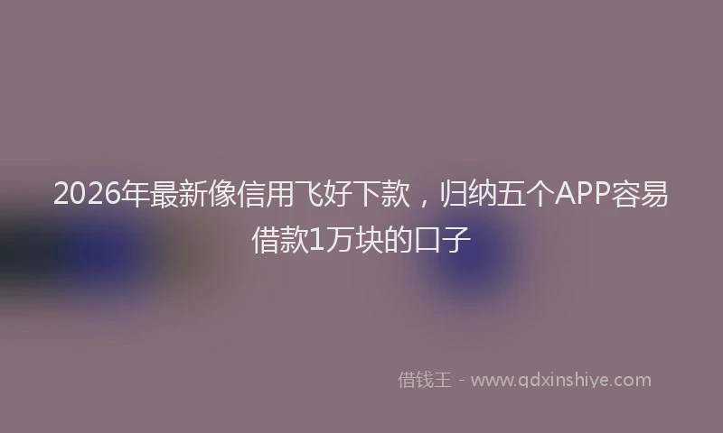 2026年最新像信用飞好下款，归纳五个APP容易借款1万块的口子