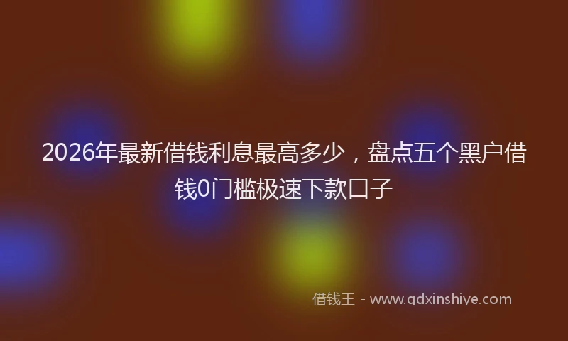 2026年最新借钱利息最高多少，盘点五个黑户借钱0门槛极速下款口子