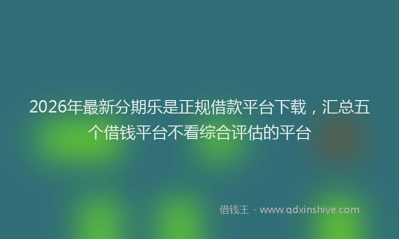 2026年最新分期乐是正规借款平台下载，汇总五个借钱平台不看综合评估的平台