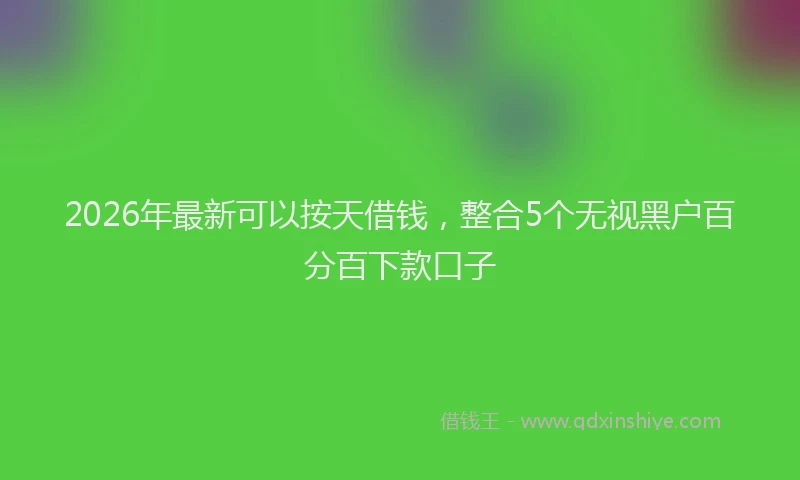 2026年最新可以按天借钱，整合5个无视黑户百分百下款口子