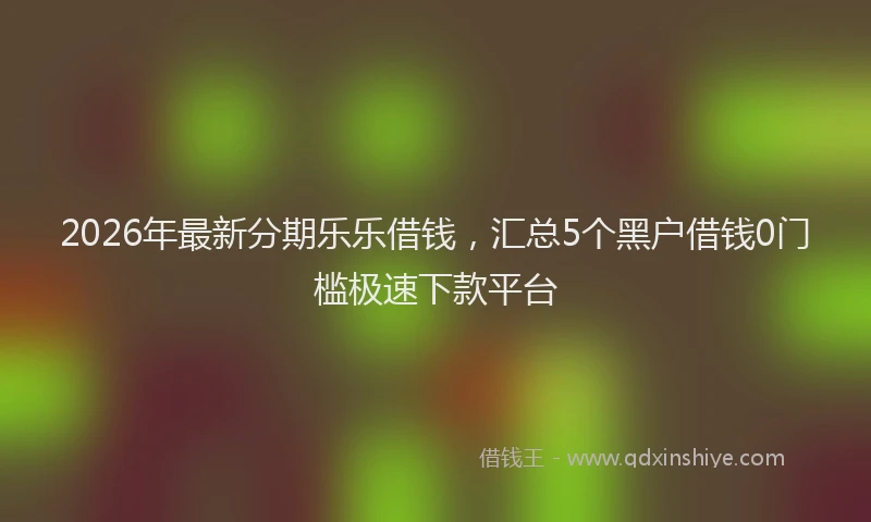 2026年最新分期乐乐借钱,汇总5个黑户借钱0门槛极速下款平台