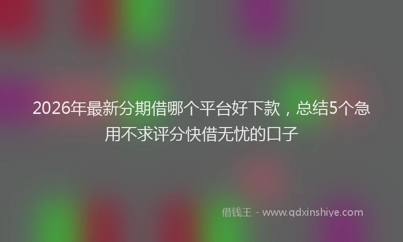 2026年最新分期借哪个平台好下款,总结5个急用不求评分快借无忧的口子