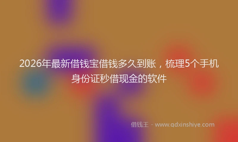 2026年最新借钱宝借钱多久到账，梳理5个手机身份证秒借现金的软件