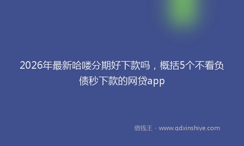 2026年最新哈喽分期好下款吗，概括5个不看负债秒下款的网贷app