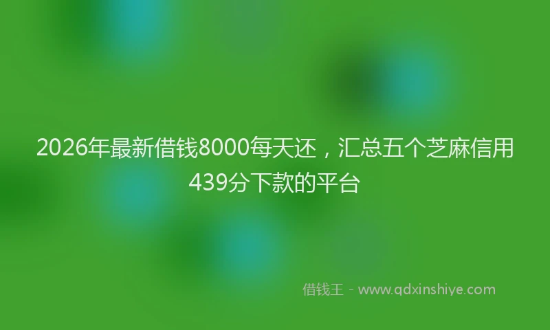 2026年最新借钱8000每天还，汇总五个芝麻信用439分下款的平台