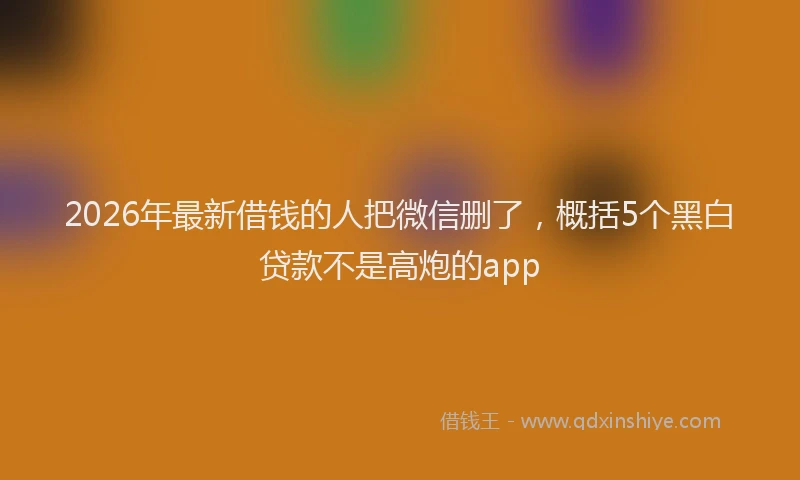 2026年最新借钱的人把微信删了，概括5个黑白贷款不是高炮的app