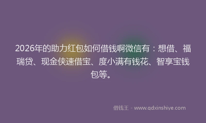 2026年的助力红包如何借钱啊微信有：想借、福瑞贷、现金侠速借宝、度小满有钱花、智享宝钱包等。
