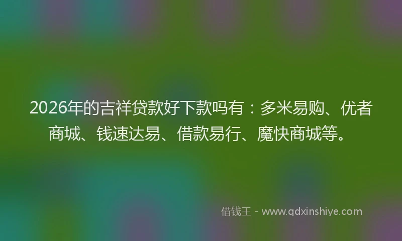2026年的吉祥贷款好下款吗有：多米易购、优者商城、钱速达易、借款易行、魔快商城等。