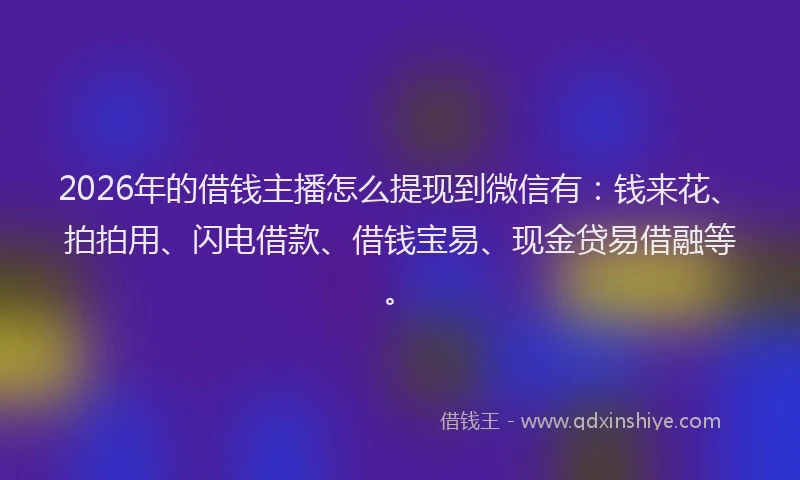 2026年的借钱主播怎么提现到微信有:钱来花、拍拍用、闪电借款、借钱宝易、现金贷易借融等。