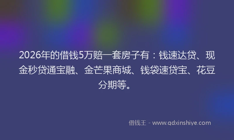 2026年的借钱5万赔一套房子有:钱速达贷、现金秒贷通宝融、金芒果商城、钱袋速贷宝、花豆分期等。